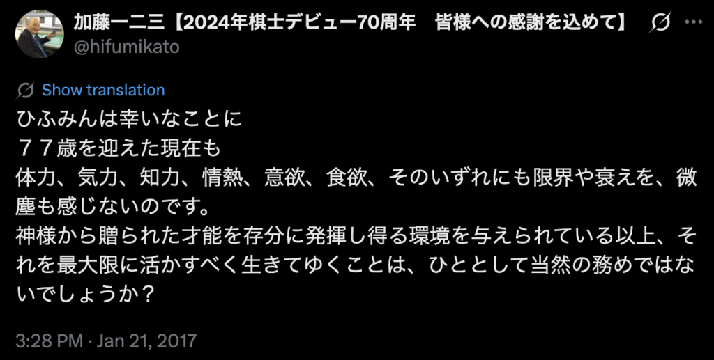 A screenshot of a tweet from shogi player Katō Hifumi in 2017 that reads "ひふみんは幸いなことに
７７歳を迎えた現在も
体力、気力、知力、情熱、意欲、食欲、そのいずれにも限界や衰えを、微塵も感じないのです。
神様から贈られた才能を存分に発揮し得る環境を与えられている以上、それを最大限に活かすべく生きてゆくことは、ひととして当然の務めではないでしょうか？".